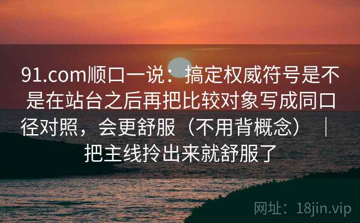91.com顺口一说：搞定权威符号是不是在站台之后再把比较对象写成同口径对照，会更舒服（不用背概念） ｜ 把主线拎出来就舒服了