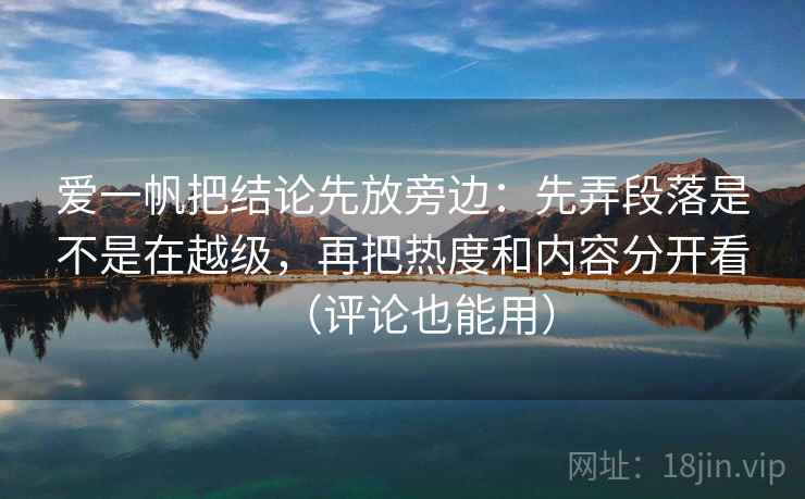 爱一帆把结论先放旁边：先弄段落是不是在越级，再把热度和内容分开看（评论也能用）