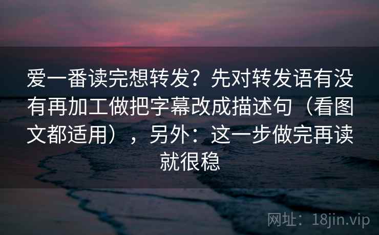 爱一番读完想转发？先对转发语有没有再加工做把字幕改成描述句（看图文都适用），另外：这一步做完再读就很稳