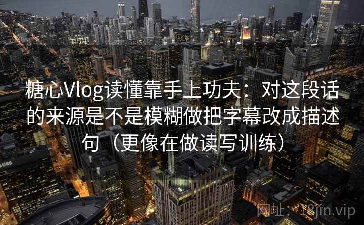 糖心Vlog读懂靠手上功夫：对这段话的来源是不是模糊做把字幕改成描述句（更像在做读写训练）